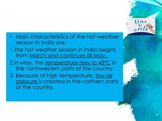 HOT WEATHER SEASON
× Main characteristics of the hot weather
season in India are:
1.The hot weather season in India begins
from March and continues till May.
2.In May, the temperature rises to 45°C in
the northwestern parts of the country.
3. Because of high temperature, low air
pressure is created in the northern parts
of the country.
20
 