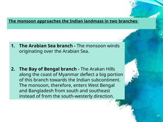 25
1. The Arabian Sea branch - The monsoon winds
originating over the Arabian Sea.
2. The Bay of Bengal branch - The Arakan Hills
along the coast of Myanmar deflect a big portion
of this branch towards the Indian subcontinent.
The monsoon, therefore, enters West Bengal
and Bangladesh from south and southeast
instead of from the south-westerly direction.
The monsoon approaches the Indian landmass in two branches:
 