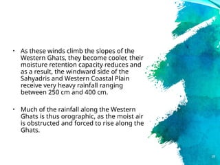 • As these winds climb the slopes of the
Western Ghats, they become cooler, their
moisture retention capacity reduces and
as a result, the windward side of the
Sahyadris and Western Coastal Plain
receive very heavy rainfall ranging
between 250 cm and 400 cm.
• Much of the rainfall along the Western
Ghats is thus orographic, as the moist air
is obstructed and forced to rise along the
Ghats.
28
 