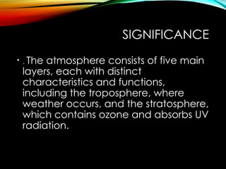 SIGNIFICANCE
• . The atmosphere consists of five main
layers, each with distinct
characteristics and functions,
including the troposphere, where
weather occurs, and the stratosphere,
which contains ozone and absorbs UV
radiation.
 