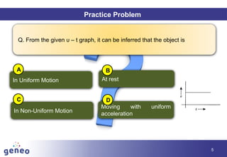 Objectives
5
Practice Problem
Q. From the given υ – t graph, it can be inferred that the object is
In Uniform Motion
In Non-Uniform Motion
Moving with uniform
acceleration
At rest
A B
C D
 