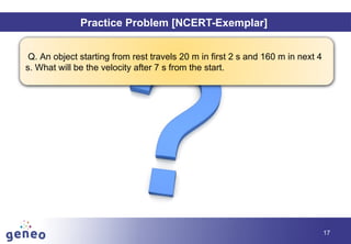 Objectives
17
Practice Problem [NCERT-Exemplar]
Q. An object starting from rest travels 20 m in first 2 s and 160 m in next 4
s. What will be the velocity after 7 s from the start.
 