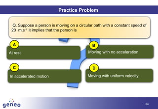 Objectives
24
Practice Problem
Q. Suppose a person is moving on a circular path with a constant speed of
20 m.s-1
it implies that the person is
At rest
In accelerated motion Moving with uniform velocity
Moving with no acceleration
A B
C D
 