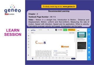LEARN
SESSION
To study more log on to: www.geneo.in
Recommended Learning
Chapter : 8
Textbook Page Number : 98-113
Video : Motion in a straight line, Introduction to Motion, Distance and
Displacement, Motion- uniform and Non-Uniform, Measuring the rate of
motion, Speed with direction, Speed and its application, What is velocity,
Calculating average velocity and speed, Acceleration and its types
 