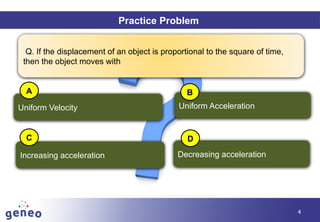Objectives
4
Practice Problem
Q. If the displacement of an object is proportional to the square of time,
then the object moves with
Uniform Velocity
Increasing acceleration Decreasing acceleration
Uniform Acceleration
A B
C D
 