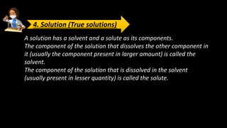 A solution has a solvent and a solute as its components.
The component of the solution that dissolves the other component in
it (usually the component present in larger amount) is called the
solvent.
The component of the solution that is dissolved in the solvent
(usually present in lesser quantity) is called the solute.
4. Solution (True solutions)
 