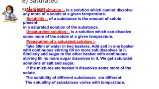 8) Saturated
solution :-
Saturated solution :- is a solution which cannot dissolve
any more of a solute at a given temperature.
Solubility :- of a substance is the amount of solute
present
in a saturated solution of the substance.
Unsaturated solution :- is a solution which can dissolve
some more of the solute at a given temperature.
Preparation of a saturated solution :-
Take 50ml of water in two beakers. Add salt in one beaker
with continuous stirring till no more salt dissolves in it.
Similarly add sugar in the other beaker with continuous
stirring till no more sugar dissolves in it. We get saturated
solutions of salt and sugar.
If the mixtures are heated it dissolves some more of the
solute.
The solubility of different substances are different.
The solubility of substances varies with temperature.
 
