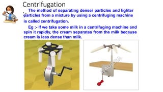 Centrifugation
:-
The method of separating denser particles and lighter
particles from a mixture by using a centrifuging machine
is called centrifugation.
Eg :- If we take some milk in a centrifuging machine and
spin it rapidly, the cream separates from the milk because
cream is less dense than milk.
 
