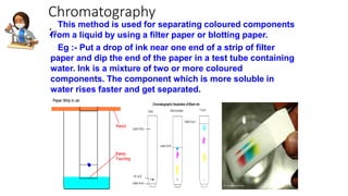 Chromatography
:-
This method is used for separating coloured components
from a liquid by using a filter paper or blotting paper.
Eg :- Put a drop of ink near one end of a strip of filter
paper and dip the end of the paper in a test tube containing
water. Ink is a mixture of two or more coloured
components. The component which is more soluble in
water rises faster and get separated.
 