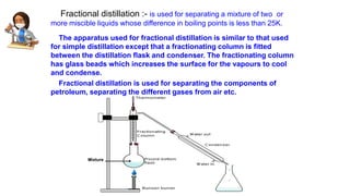 Fractional distillation :- is used for separating a mixture of two or
more miscible liquids whose difference in boiling points is less than 25K.
The apparatus used for fractional distillation is similar to that used
for simple distillation except that a fractionating column is fitted
between the distillation flask and condenser. The fractionating column
has glass beads which increases the surface for the vapours to cool
and condense.
Fractional distillation is used for separating the components of
petroleum, separating the different gases from air etc.
Mixture
 