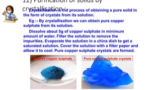 12) Purification of solids by
crystallisation :-
Crystallisation is the process of obtaining a pure solid in
the form of crystals from its solution.
Eg :- By crystallisation we can obtain pure copper
sulphate from its solution.
Dissolve about 5g of copper sulphate in minimum
amount of water. Filter the solution to remove the
impurities. Evaporate the solution in a china dish to get a
saturated solution. Cover the solution with a filter paper and
alllow it to cool. Pure copper sulphate crystals are formed.
Impure copper sulphate Pure copper sulphate crystals
 