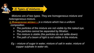 Mixtures are of two types. They are homogeneous mixture and
heterogeneous mixture.
i) Homogeneous mixture :- is a mixture which has a uniform
composition.
 The particles of the mixture are not visible by the naked eye.
 The particles cannot be separated by filtration.
 The mixture is stable (the particles do not settle down).
 The path of a beam of light is not visible in the mixture.
Eg :- mixture of sugar in water, mixture of salt in water, mixture of
copper sulphate in water etc.
3) Types of mixtures :-
 
