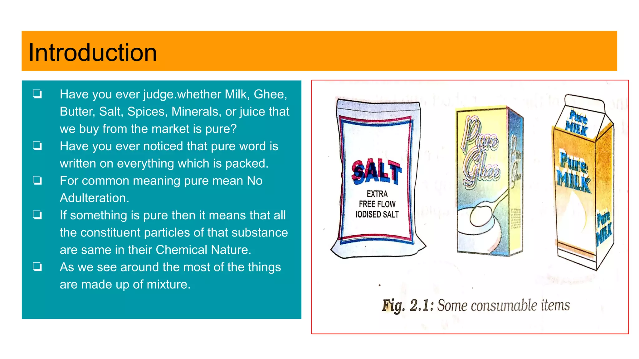 Introduction
❏ Have you ever judge.whether Milk, Ghee,
Butter, Salt, Spices, Minerals, or juice that
we buy from the market is pure?
❏ Have you ever noticed that pure word is
written on everything which is packed.
❏ For common meaning pure mean No
Adulteration.
❏ If something is pure then it means that all
the constituent particles of that substance
are same in their Chemical Nature.
❏ As we see around the most of the things
are made up of mixture.
 