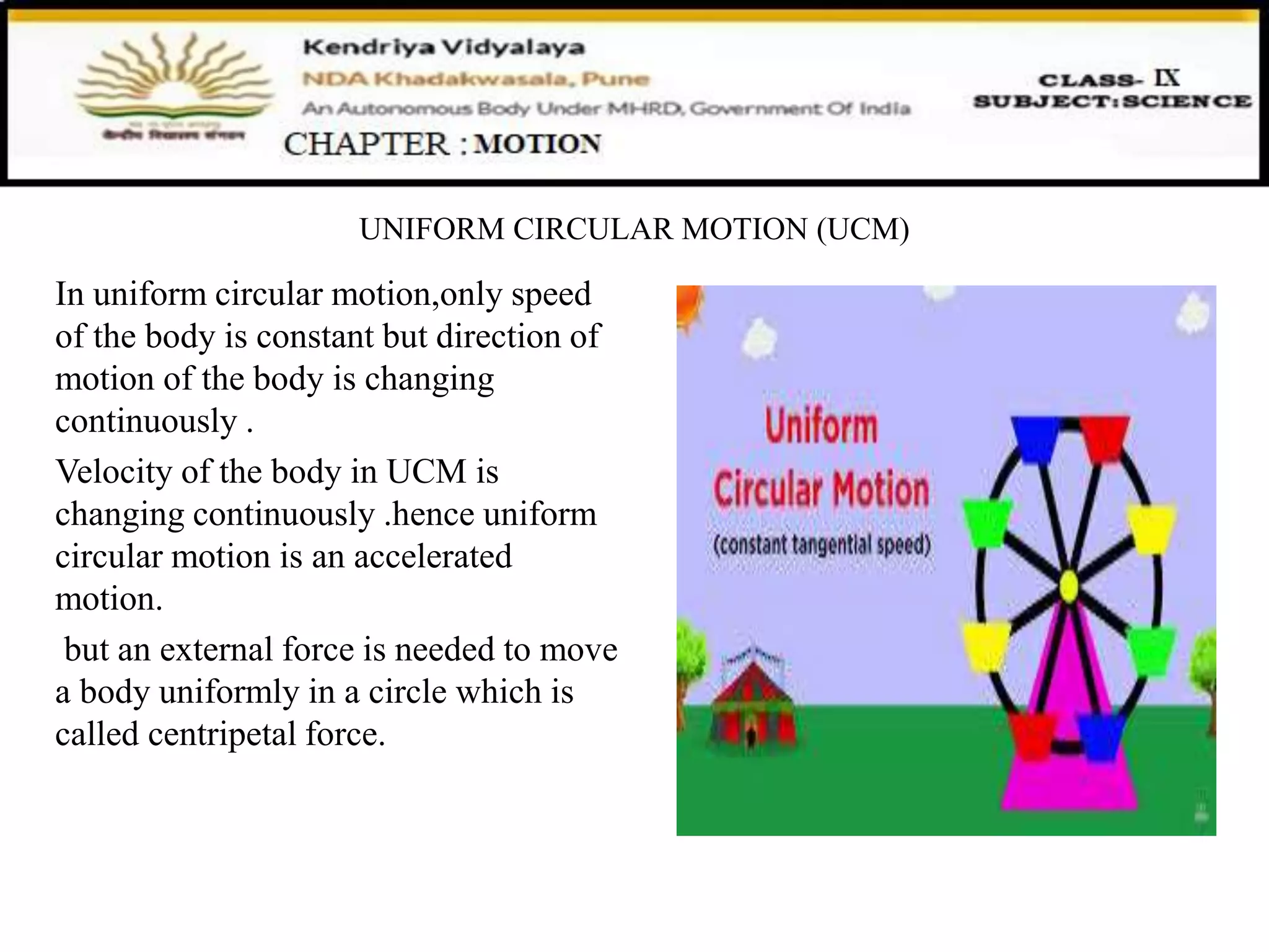 UNIFORM CIRCULAR MOTION (UCM)
In uniform circular motion,only speed
of the body is constant but direction of
motion of the body is changing
continuously .
Velocity of the body in UCM is
changing continuously .hence uniform
circular motion is an accelerated
motion.
but an external force is needed to move
a body uniformly in a circle which is
called centripetal force.
 