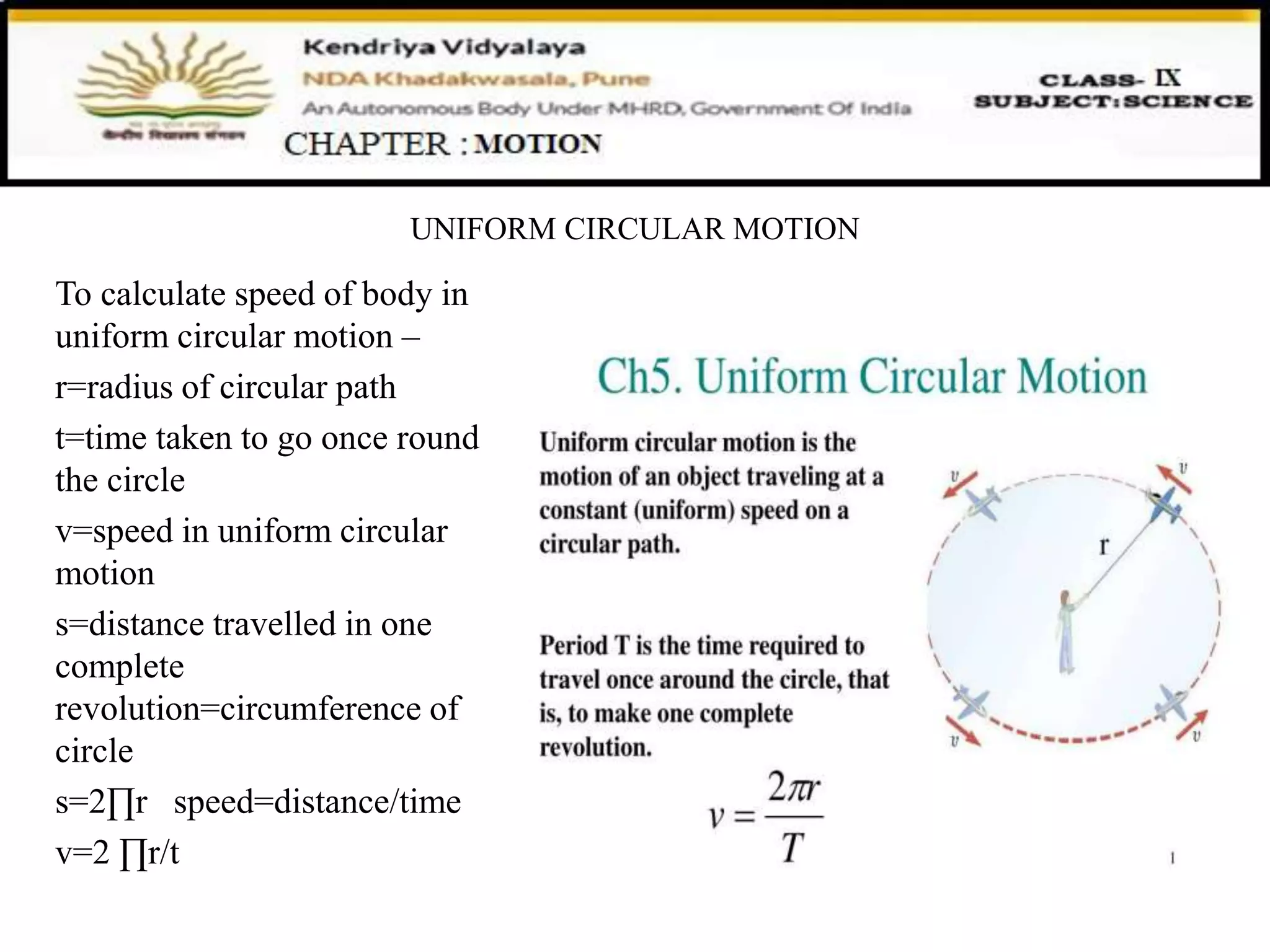 UNIFORM CIRCULAR MOTION
To calculate speed of body in
uniform circular motion –
r=radius of circular path
t=time taken to go once round
the circle
v=speed in uniform circular
motion
s=distance travelled in one
complete
revolution=circumference of
circle
s=2∏r speed=distance/time
v=2 ∏r/t
 
