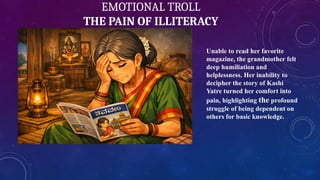 EMOTIONAL TROLL
THE PAIN OF ILLITERACY
Unable to read her favorite
magazine, the grandmother felt
deep humiliation and
helplessness. Her inability to
decipher the story of Kashi
Yatre turned her comfort into
pain, highlighting the profound
struggle of being dependent on
others for basic knowledge.
 