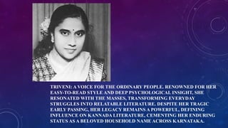 TRIVENI: A VOICE FOR THE ORDINARY PEOPLE. RENOWNED FOR HER
EASY-TO-READ STYLE AND DEEP PSYCHOLOGICAL INSIGHT, SHE
RESONATED WITH THE MASSES, TRANSFORMING EVERYDAY
STRUGGLES INTO RELATABLE LITERATURE. DESPITE HER TRAGIC
EARLY PASSING, HER LEGACY REMAINS A POWERFUL, DEFINING
INFLUENCE ON KANNADA LITERATURE, CEMENTING HER ENDURING
STATUS AS A BELOVED HOUSEHOLD NAME ACROSS KARNATAKA.
 