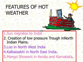 FEATURES OF HOT
WEATHER
1.Sun migrates to India
2. Creation of low pressure Trough inNorth
Indian Plains.
3.Loo in North West India
4.Kalbaisakhi in North East India.
5.Mango Showers in Kerala and Karnataka.
 