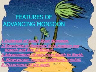 FEATURES OF
ADVANCING MONSOON
1.Outbreak of South West Monsoon.
2.Branching of Monsoon in to Arabian sea
branch and Bay of Bengal .
3.Advancement of rain from South to North.
4. Mawsynram receives 1080 c.m. rainfall.
5. Occurrence of dry spell.
 