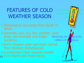 FEATURES OF COLD
WEATHER SEASON
1.Temperature decreases from South to
North.
2.Generally cool, dry, fine weather, clear
skies, low humidity and bright
sunshine.
3.North Western plain get slight rainfall
from Western Disturbances.
4.Coromandal Coast receives rainfall
from North east trade winds.
Temperature varies from
coastal locations to the
interior.
Ideal time for skiing at the
valleys of Himalayas.
 