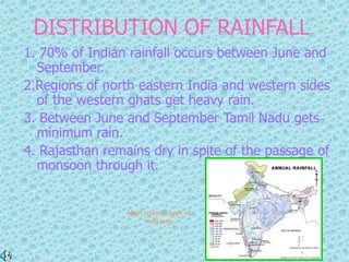 DISTRIBUTION OF RAINFALL
1. 70% of Indian rainfall occurs between June and
September.
2.Regions of north eastern India and western sides
of the western ghats get heavy rain.
3. Between June and September Tamil Nadu gets
minimum rain.
4. Rajasthan remains dry in spite of the passage of
monsoon through it.
Maps courtesy,maps of
india.com
 