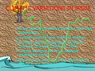 CLIMATIC VARIATIONS IN INDIA
1.In hot season the interior locations have high
temperature.
2. Coastal locations have modified weather.
3.In winter season temperature of interior
locations decrease sharply.Eg: Delhi.
4. Coastal locations still enjoy pleasant
weather.Eg: Kochi.
5.Depressions/cyclones develop above Bay of
Bengal in the retreating monsoon season.
 