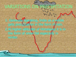 VARIATIONS ON PRECIPITATION
1. Generally speaking, India as a whole
gets precipitation in the form of rain.
2.At higher altitudes of Himalayas it is in
the form of snow fall especially in
winter.
 