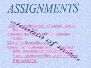 1.Collect weather reports of various seasons
from the dailies.
2.Animate the reports through computer
slides.
3.Interpret them effectively.
4.Show the movements of south west and
north east monsoon through computer
slides also procure effective clip arts from
the website.
 
