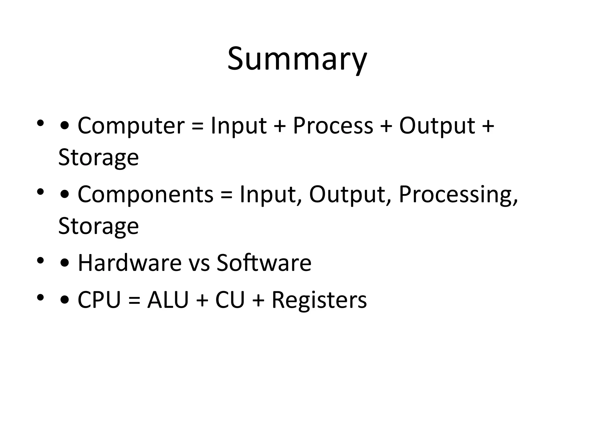 Summary
• • Computer = Input + Process + Output +
Storage
• • Components = Input, Output, Processing,
Storage
• • Hardware vs Software
• • CPU = ALU + CU + Registers
 