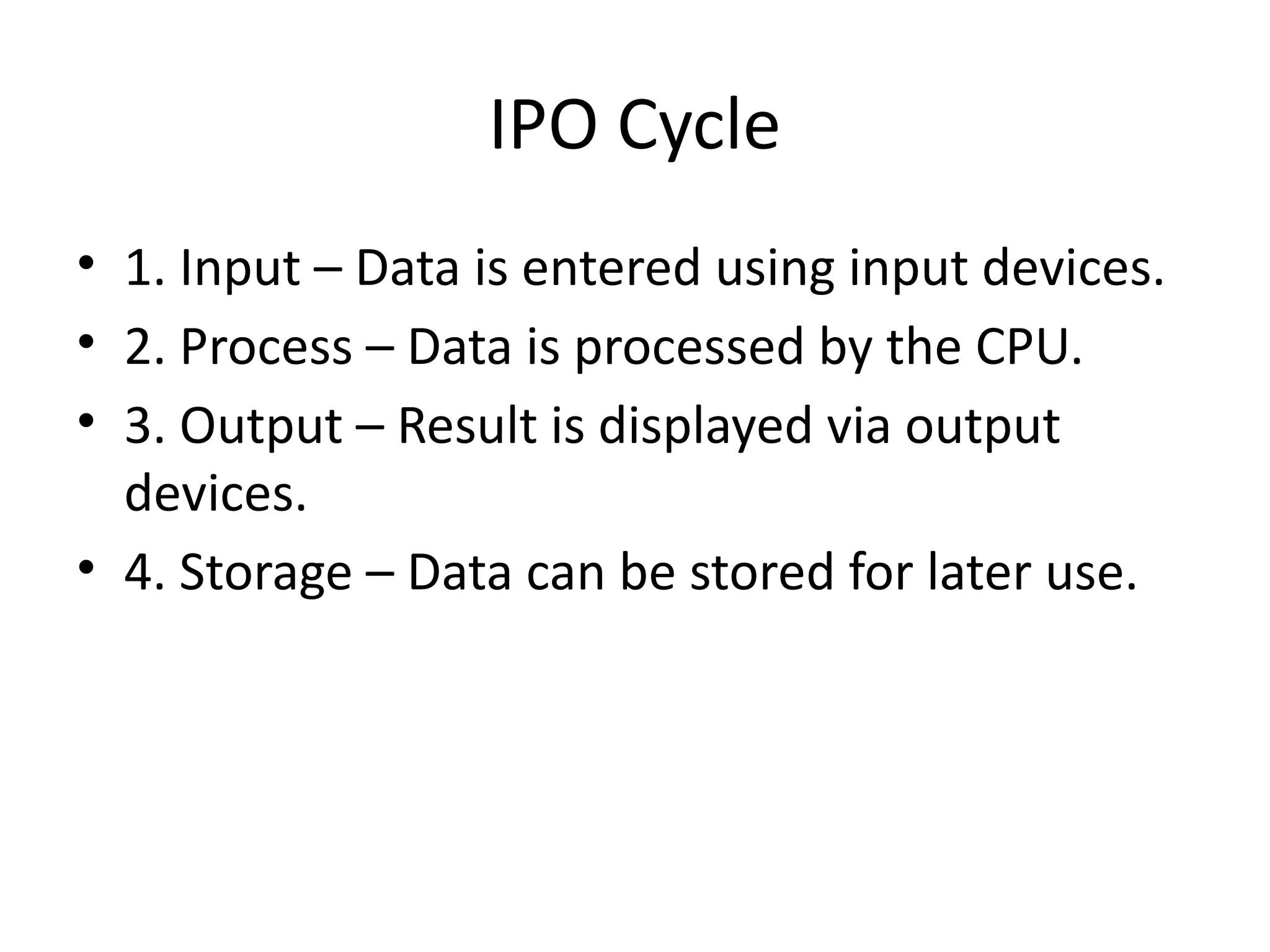 IPO Cycle
• 1. Input – Data is entered using input devices.
• 2. Process – Data is processed by the CPU.
• 3. Output – Result is displayed via output
devices.
• 4. Storage – Data can be stored for later use.
 