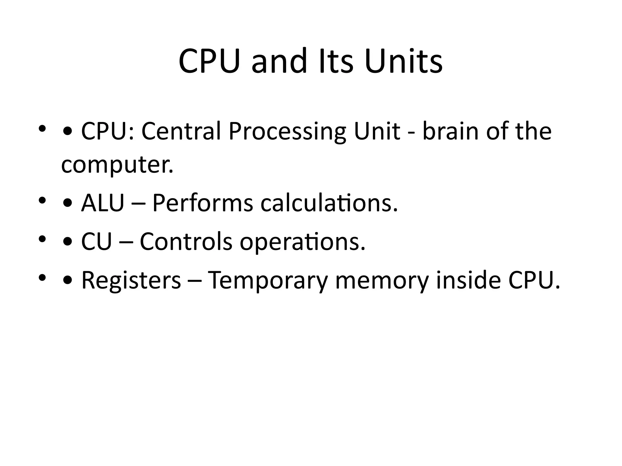 CPU and Its Units
• • CPU: Central Processing Unit - brain of the
computer.
• • ALU – Performs calculations.
• • CU – Controls operations.
• • Registers – Temporary memory inside CPU.
 