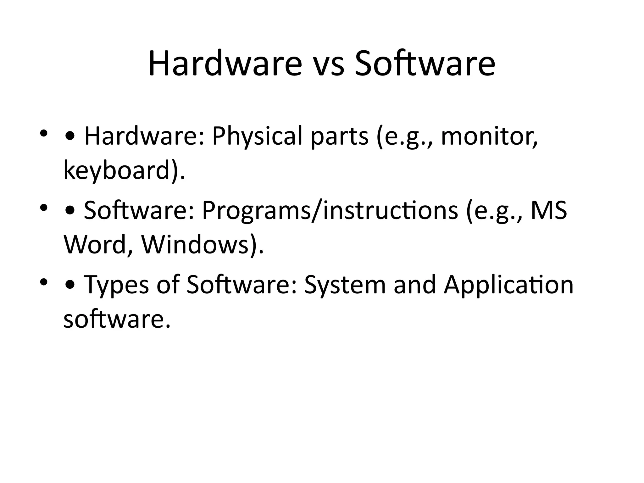 Hardware vs Software
• • Hardware: Physical parts (e.g., monitor,
keyboard).
• • Software: Programs/instructions (e.g., MS
Word, Windows).
• • Types of Software: System and Application
software.
 