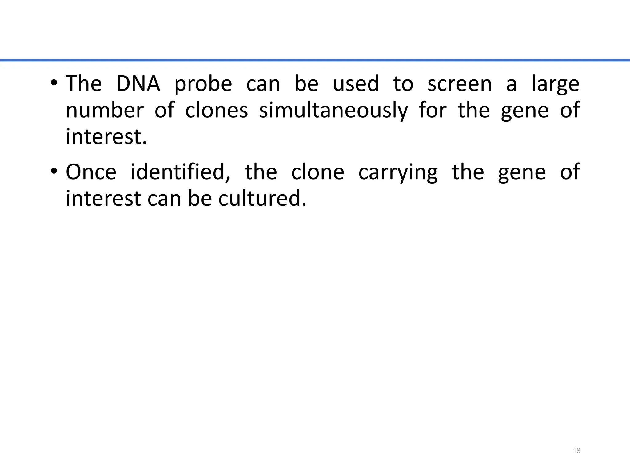 • The DNA probe can be used to screen a large
number of clones simultaneously for the gene of
interest.
• Once identified, the clone carrying the gene of
interest can be cultured.
18
 