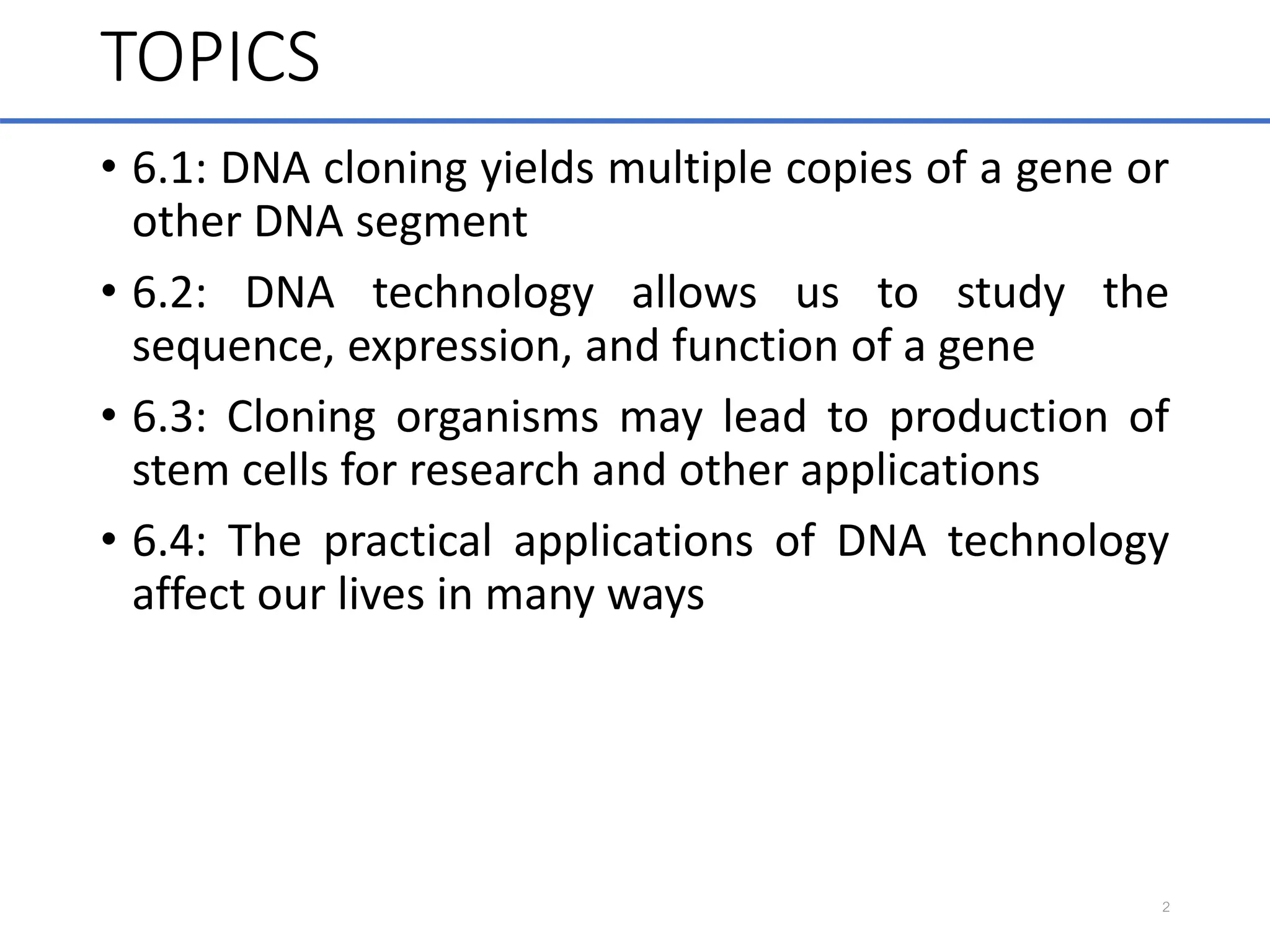 TOPICS
• 6.1: DNA cloning yields multiple copies of a gene or
other DNA segment
• 6.2: DNA technology allows us to study the
sequence, expression, and function of a gene
• 6.3: Cloning organisms may lead to production of
stem cells for research and other applications
• 6.4: The practical applications of DNA technology
affect our lives in many ways
2
 