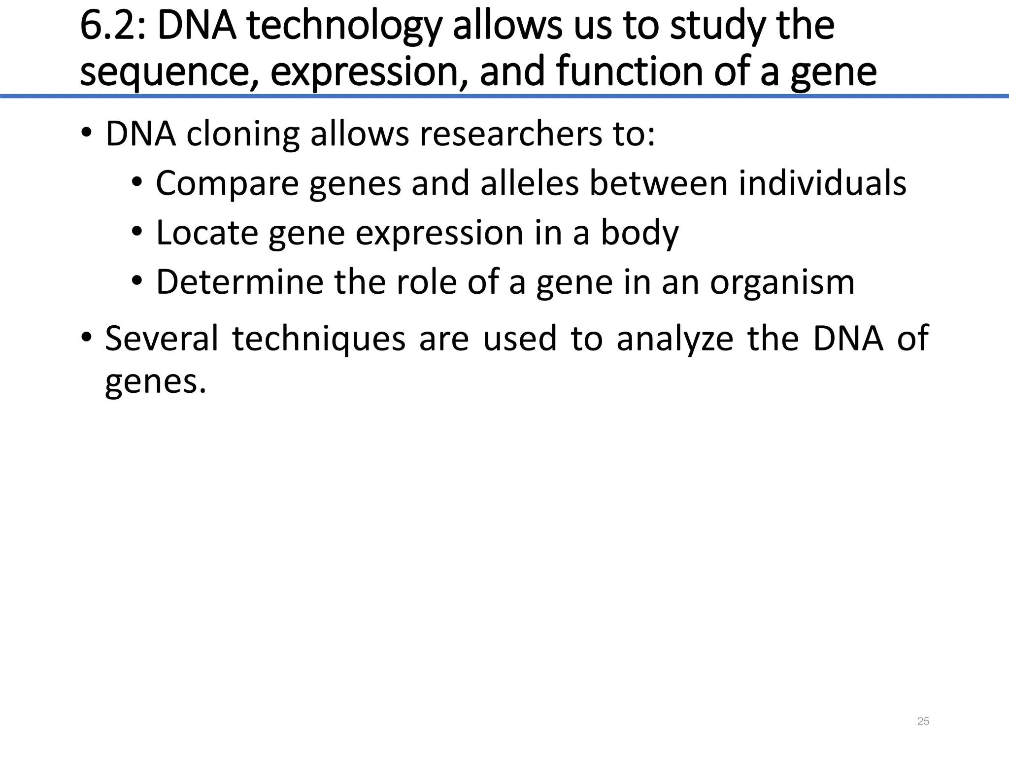 6.2: DNA technology allows us to study the
sequence, expression, and function of a gene
• DNA cloning allows researchers to:
• Compare genes and alleles between individuals
• Locate gene expression in a body
• Determine the role of a gene in an organism
• Several techniques are used to analyze the DNA of
genes.
25
 