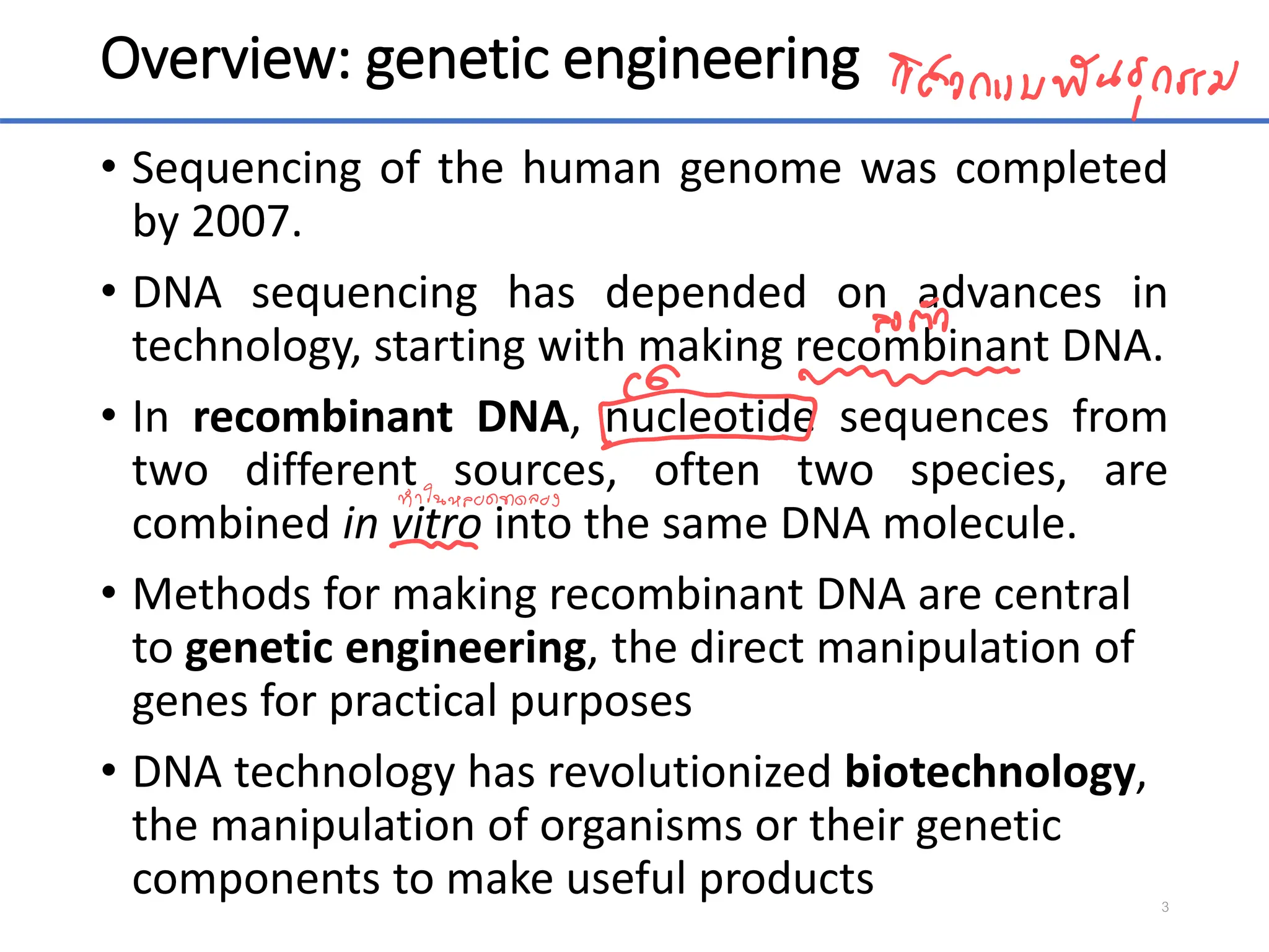 Overview: genetic engineering
• Sequencing of the human genome was completed
by 2007.
• DNA sequencing has depended on advances in
technology, starting with making recombinant DNA.
• In recombinant DNA, nucleotide sequences from
two different sources, often two species, are
combined in vitro into the same DNA molecule.
• Methods for making recombinant DNA are central
to genetic engineering, the direct manipulation of
genes for practical purposes
• DNA technology has revolutionized biotechnology,
the manipulation of organisms or their genetic
components to make useful products 3
 