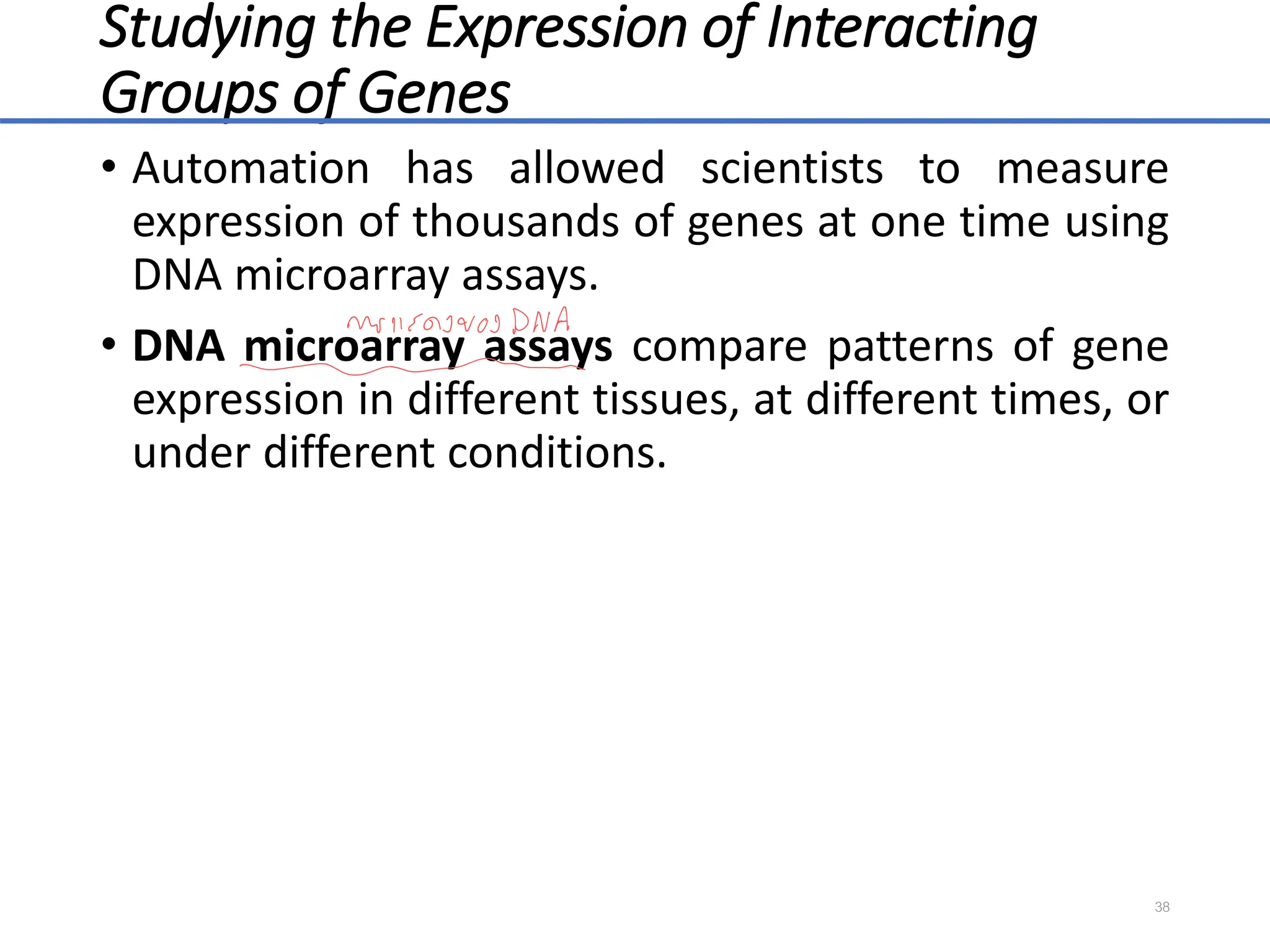 Studying the Expression of Interacting
Groups of Genes
• Automation has allowed scientists to measure
expression of thousands of genes at one time using
DNA microarray assays.
• DNA microarray assays compare patterns of gene
expression in different tissues, at different times, or
under different conditions.
38
 