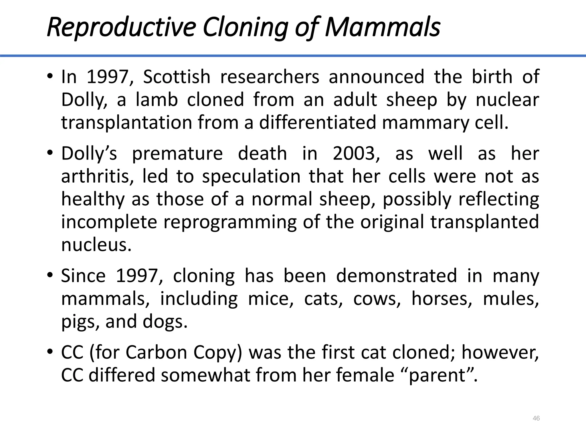 Reproductive Cloning of Mammals
• In 1997, Scottish researchers announced the birth of
Dolly, a lamb cloned from an adult sheep by nuclear
transplantation from a differentiated mammary cell.
• Dolly’s premature death in 2003, as well as her
arthritis, led to speculation that her cells were not as
healthy as those of a normal sheep, possibly reflecting
incomplete reprogramming of the original transplanted
nucleus.
• Since 1997, cloning has been demonstrated in many
mammals, including mice, cats, cows, horses, mules,
pigs, and dogs.
• CC (for Carbon Copy) was the first cat cloned; however,
CC differed somewhat from her female “parent”.
46
 