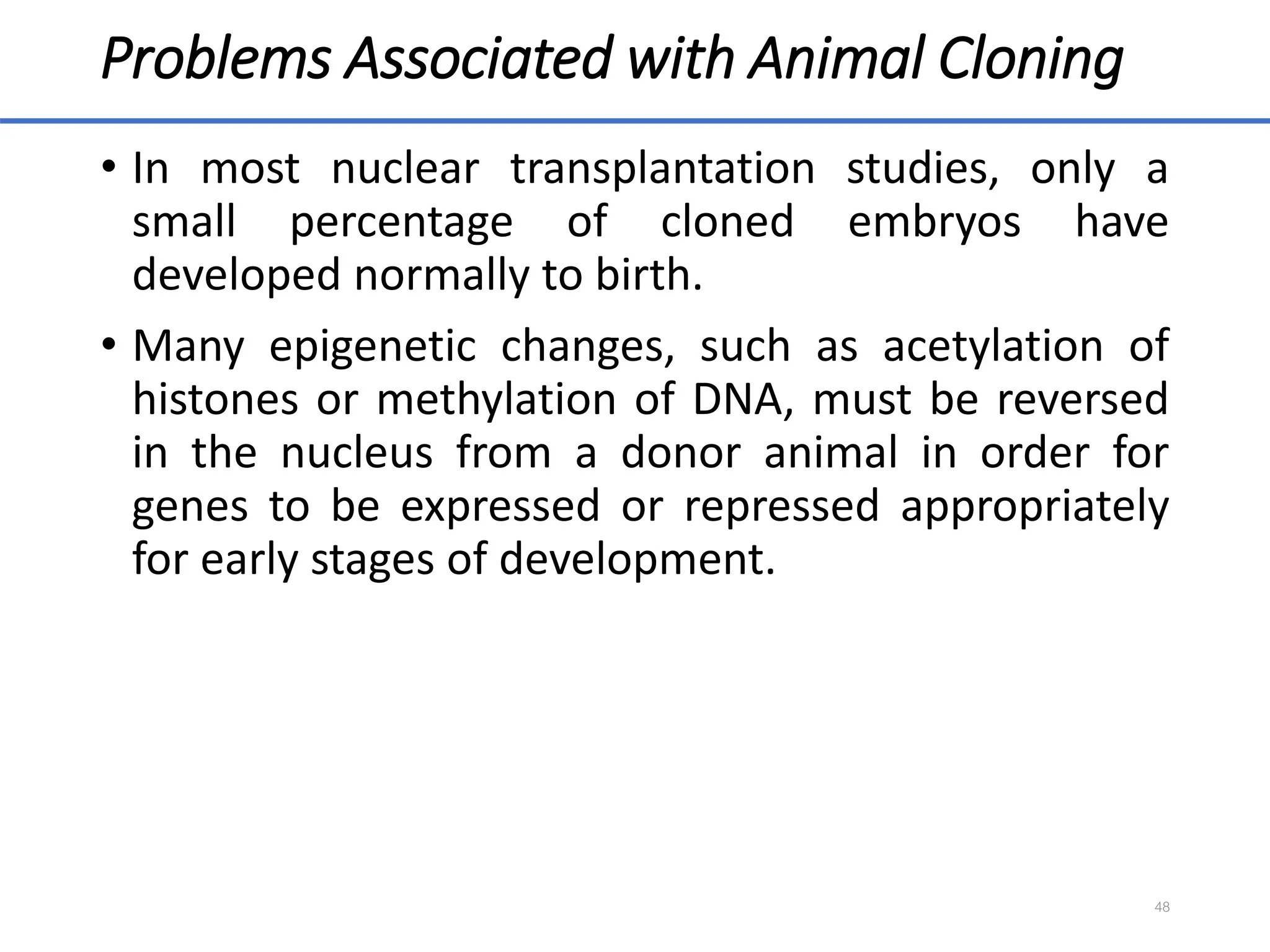 Problems Associated with Animal Cloning
• In most nuclear transplantation studies, only a
small percentage of cloned embryos have
developed normally to birth.
• Many epigenetic changes, such as acetylation of
histones or methylation of DNA, must be reversed
in the nucleus from a donor animal in order for
genes to be expressed or repressed appropriately
for early stages of development.
48
 