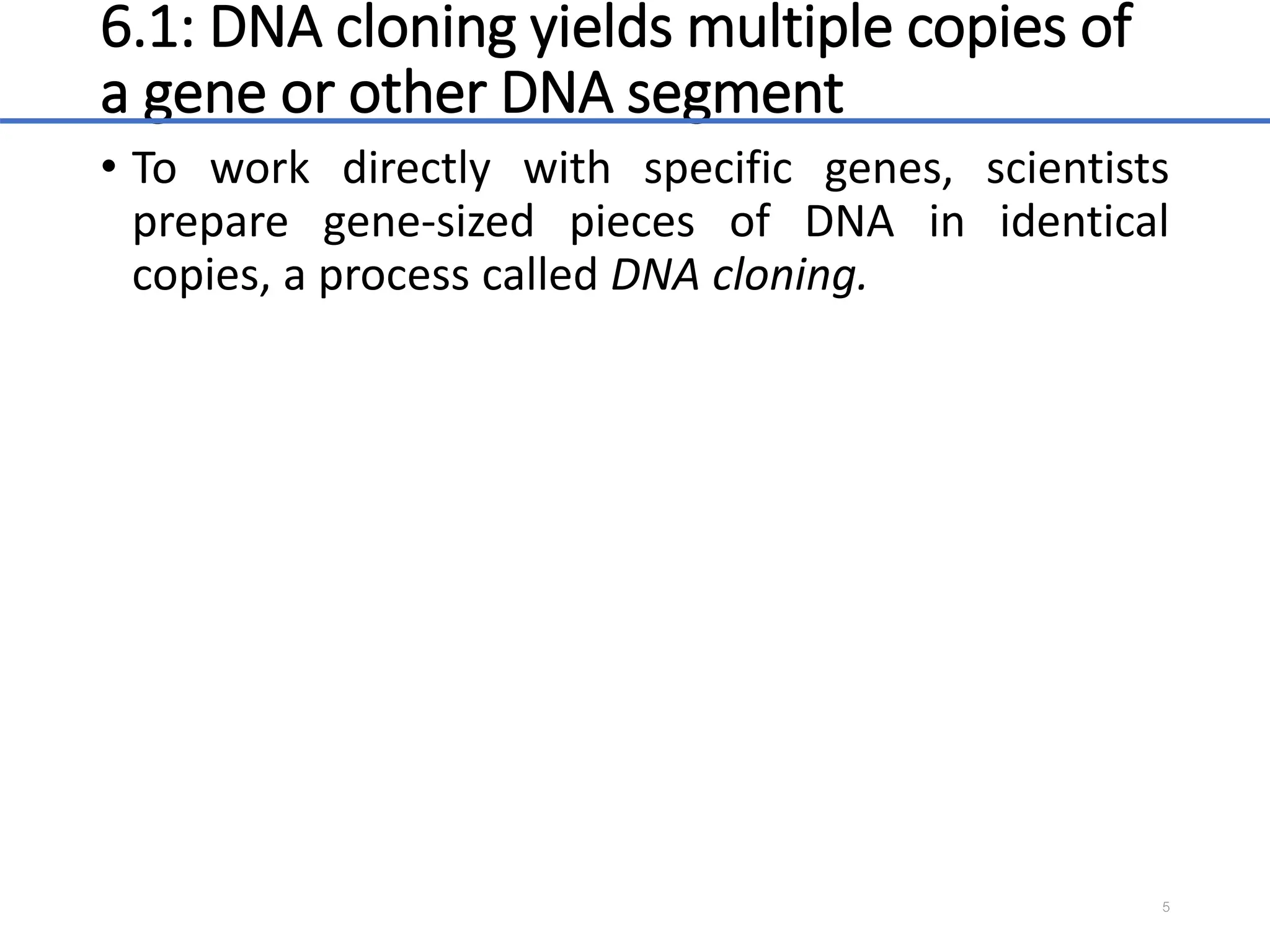 6.1: DNA cloning yields multiple copies of
a gene or other DNA segment
• To work directly with specific genes, scientists
prepare gene-sized pieces of DNA in identical
copies, a process called DNA cloning.
5
 