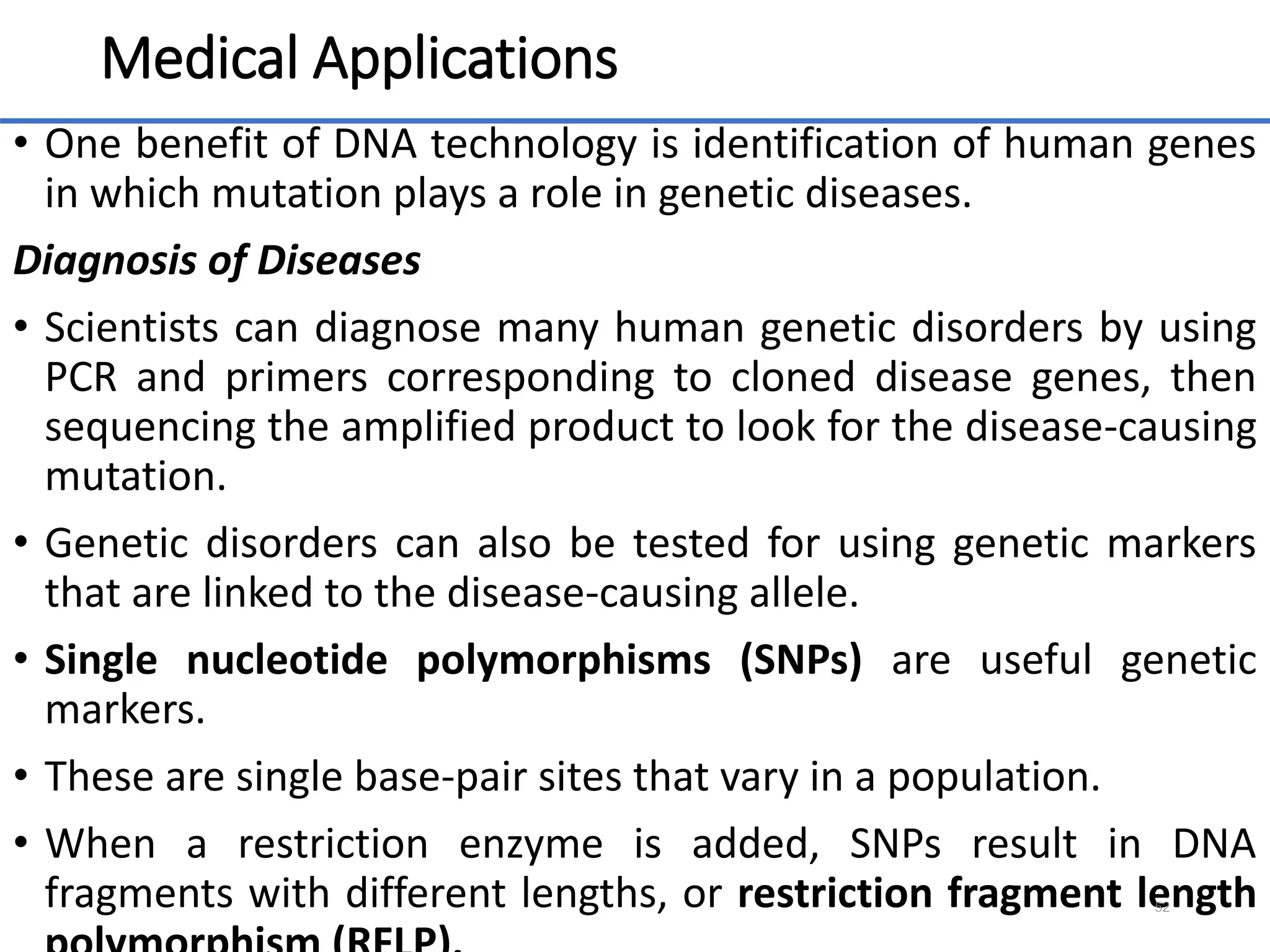Medical Applications
• One benefit of DNA technology is identification of human genes
in which mutation plays a role in genetic diseases.
Diagnosis of Diseases
• Scientists can diagnose many human genetic disorders by using
PCR and primers corresponding to cloned disease genes, then
sequencing the amplified product to look for the disease-causing
mutation.
• Genetic disorders can also be tested for using genetic markers
that are linked to the disease-causing allele.
• Single nucleotide polymorphisms (SNPs) are useful genetic
markers.
• These are single base-pair sites that vary in a population.
• When a restriction enzyme is added, SNPs result in DNA
fragments with different lengths, or restriction fragment length
52
 