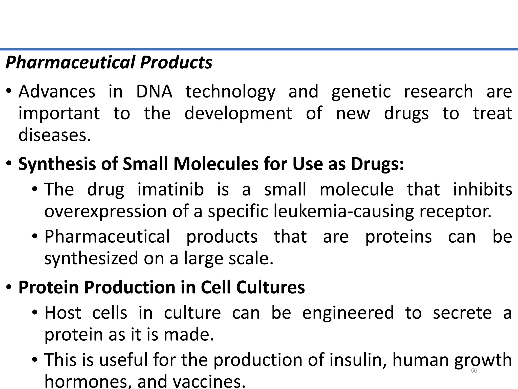 Pharmaceutical Products
• Advances in DNA technology and genetic research are
important to the development of new drugs to treat
diseases.
• Synthesis of Small Molecules for Use as Drugs:
• The drug imatinib is a small molecule that inhibits
overexpression of a specific leukemia-causing receptor.
• Pharmaceutical products that are proteins can be
synthesized on a large scale.
• Protein Production in Cell Cultures
• Host cells in culture can be engineered to secrete a
protein as it is made.
• This is useful for the production of insulin, human growth
hormones, and vaccines.
56
 