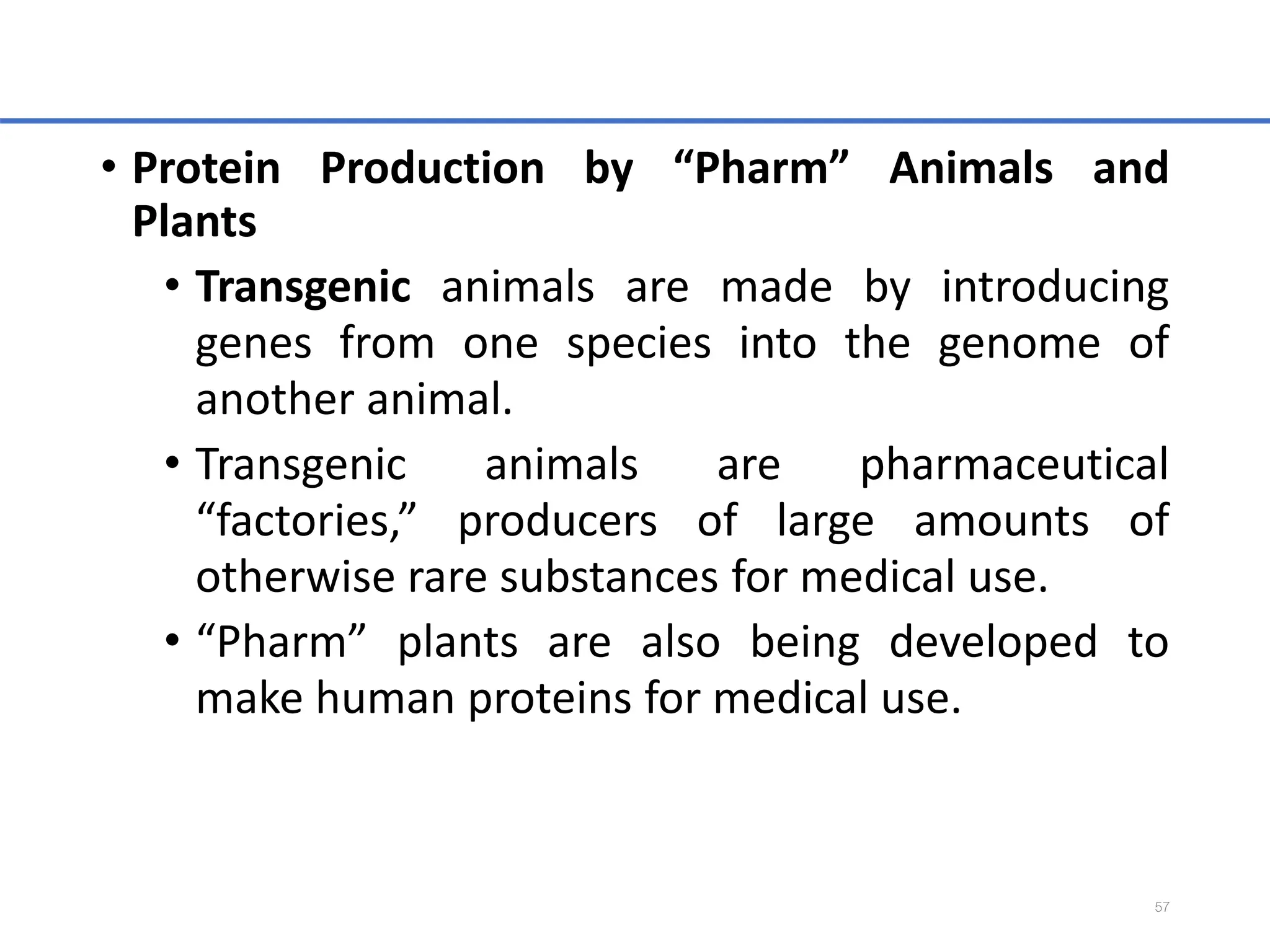 • Protein Production by “Pharm” Animals and
Plants
• Transgenic animals are made by introducing
genes from one species into the genome of
another animal.
• Transgenic animals are pharmaceutical
“factories,” producers of large amounts of
otherwise rare substances for medical use.
• “Pharm” plants are also being developed to
make human proteins for medical use.
57
 