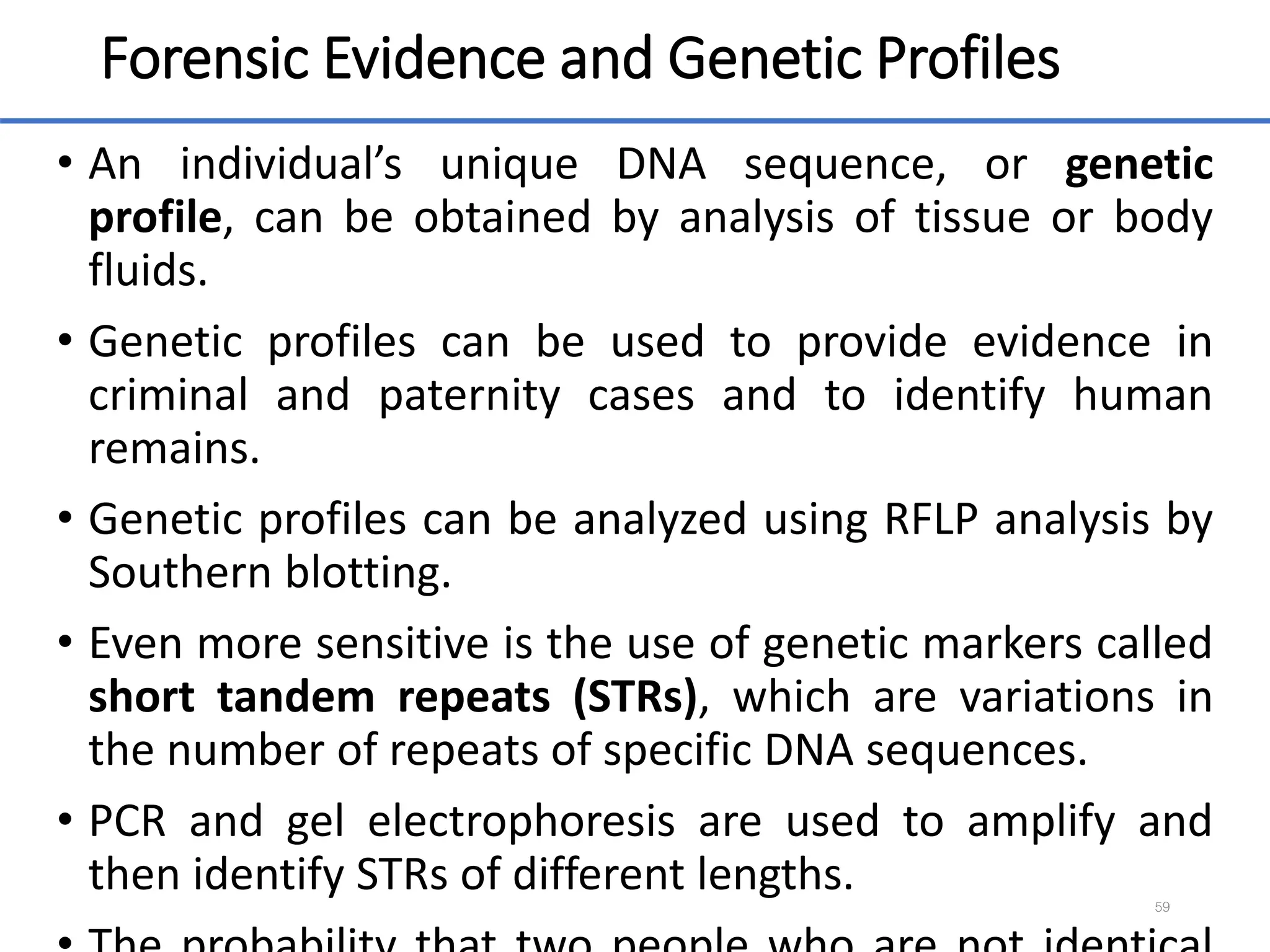 Forensic Evidence and Genetic Profiles
• An individual’s unique DNA sequence, or genetic
profile, can be obtained by analysis of tissue or body
fluids.
• Genetic profiles can be used to provide evidence in
criminal and paternity cases and to identify human
remains.
• Genetic profiles can be analyzed using RFLP analysis by
Southern blotting.
• Even more sensitive is the use of genetic markers called
short tandem repeats (STRs), which are variations in
the number of repeats of specific DNA sequences.
• PCR and gel electrophoresis are used to amplify and
then identify STRs of different lengths. 59
 