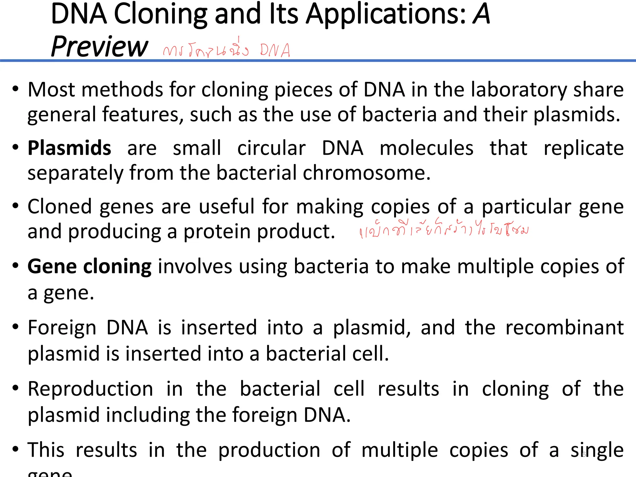 DNA Cloning and Its Applications: A
Preview
• Most methods for cloning pieces of DNA in the laboratory share
general features, such as the use of bacteria and their plasmids.
• Plasmids are small circular DNA molecules that replicate
separately from the bacterial chromosome.
• Cloned genes are useful for making copies of a particular gene
and producing a protein product.
• Gene cloning involves using bacteria to make multiple copies of
a gene.
• Foreign DNA is inserted into a plasmid, and the recombinant
plasmid is inserted into a bacterial cell.
• Reproduction in the bacterial cell results in cloning of the
plasmid including the foreign DNA.
• This results in the production of multiple copies of a single
6
 
