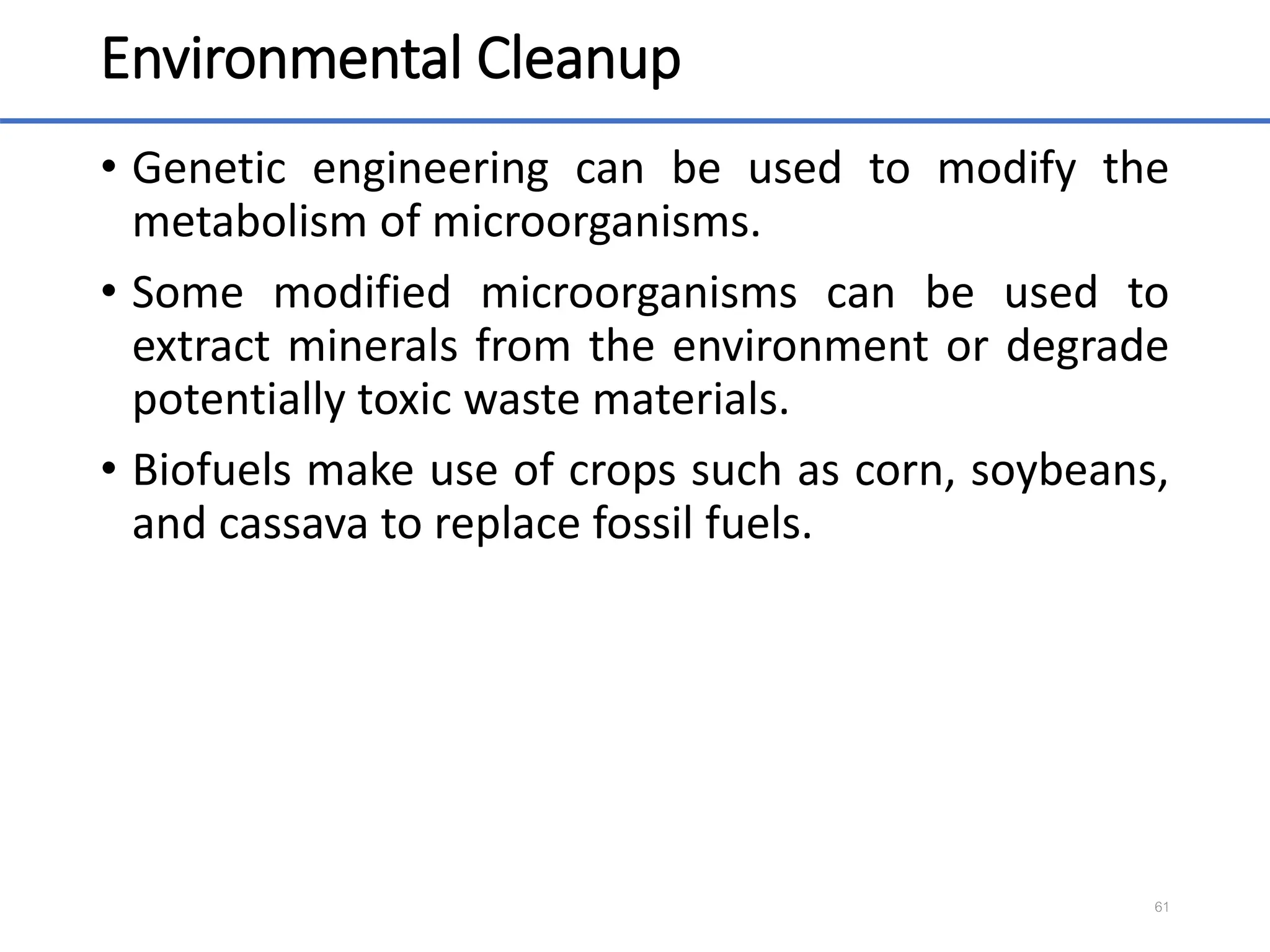 Environmental Cleanup
• Genetic engineering can be used to modify the
metabolism of microorganisms.
• Some modified microorganisms can be used to
extract minerals from the environment or degrade
potentially toxic waste materials.
• Biofuels make use of crops such as corn, soybeans,
and cassava to replace fossil fuels.
61
 