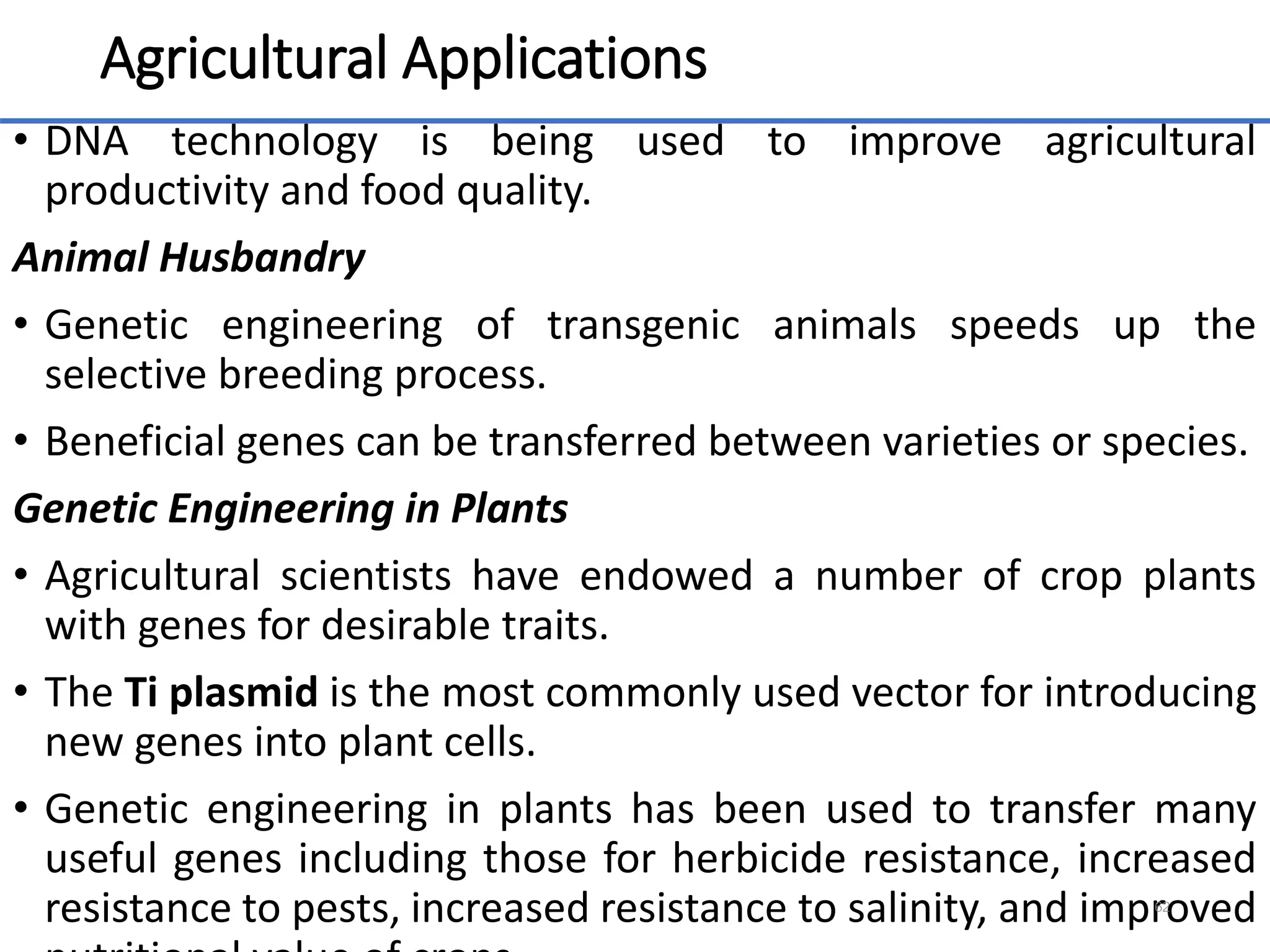 Agricultural Applications
• DNA technology is being used to improve agricultural
productivity and food quality.
Animal Husbandry
• Genetic engineering of transgenic animals speeds up the
selective breeding process.
• Beneficial genes can be transferred between varieties or species.
Genetic Engineering in Plants
• Agricultural scientists have endowed a number of crop plants
with genes for desirable traits.
• The Ti plasmid is the most commonly used vector for introducing
new genes into plant cells.
• Genetic engineering in plants has been used to transfer many
useful genes including those for herbicide resistance, increased
resistance to pests, increased resistance to salinity, and improved
62
 