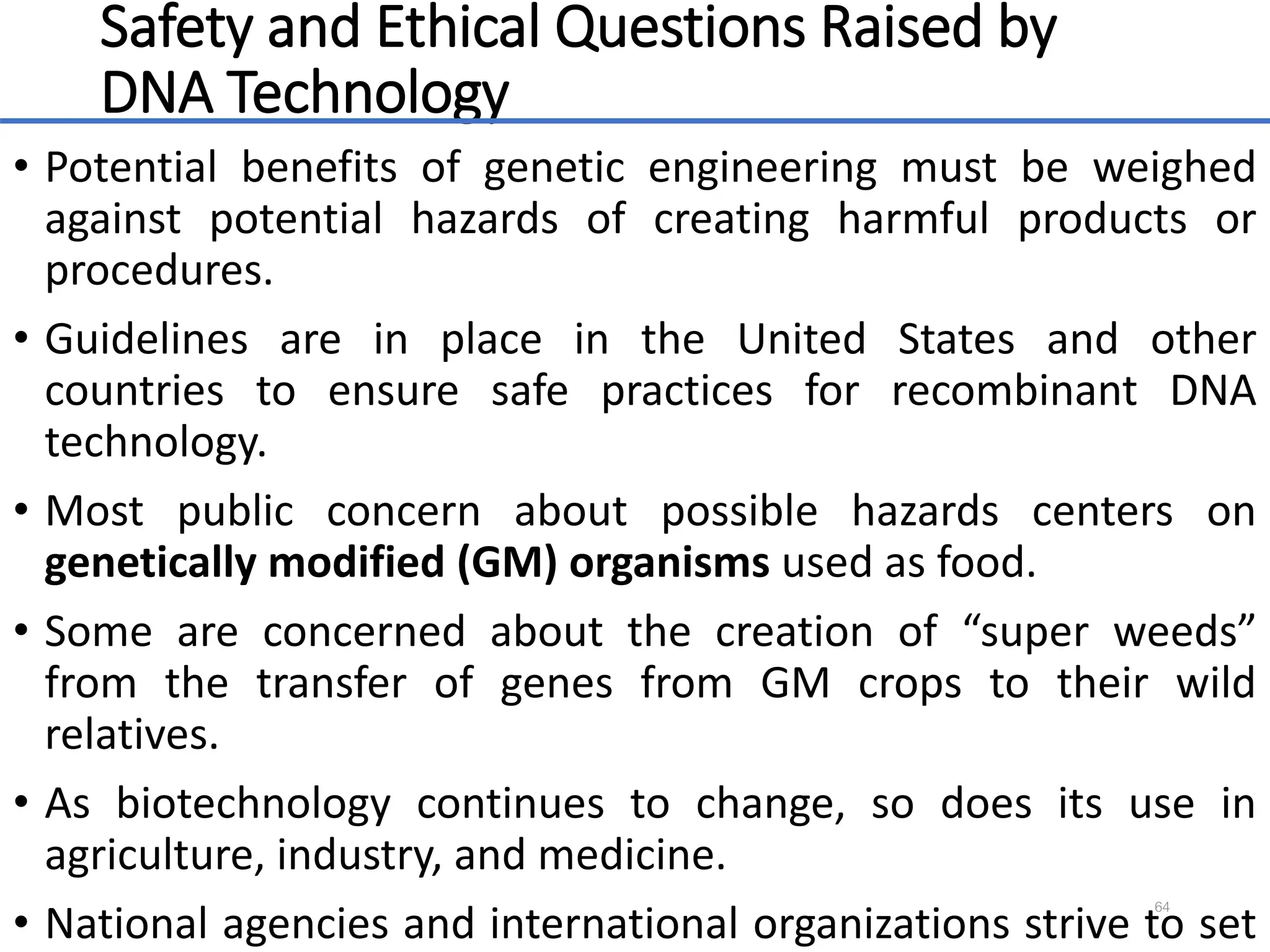 Safety and Ethical Questions Raised by
DNA Technology
• Potential benefits of genetic engineering must be weighed
against potential hazards of creating harmful products or
procedures.
• Guidelines are in place in the United States and other
countries to ensure safe practices for recombinant DNA
technology.
• Most public concern about possible hazards centers on
genetically modified (GM) organisms used as food.
• Some are concerned about the creation of “super weeds”
from the transfer of genes from GM crops to their wild
relatives.
• As biotechnology continues to change, so does its use in
agriculture, industry, and medicine.
• National agencies and international organizations strive to set
64
 