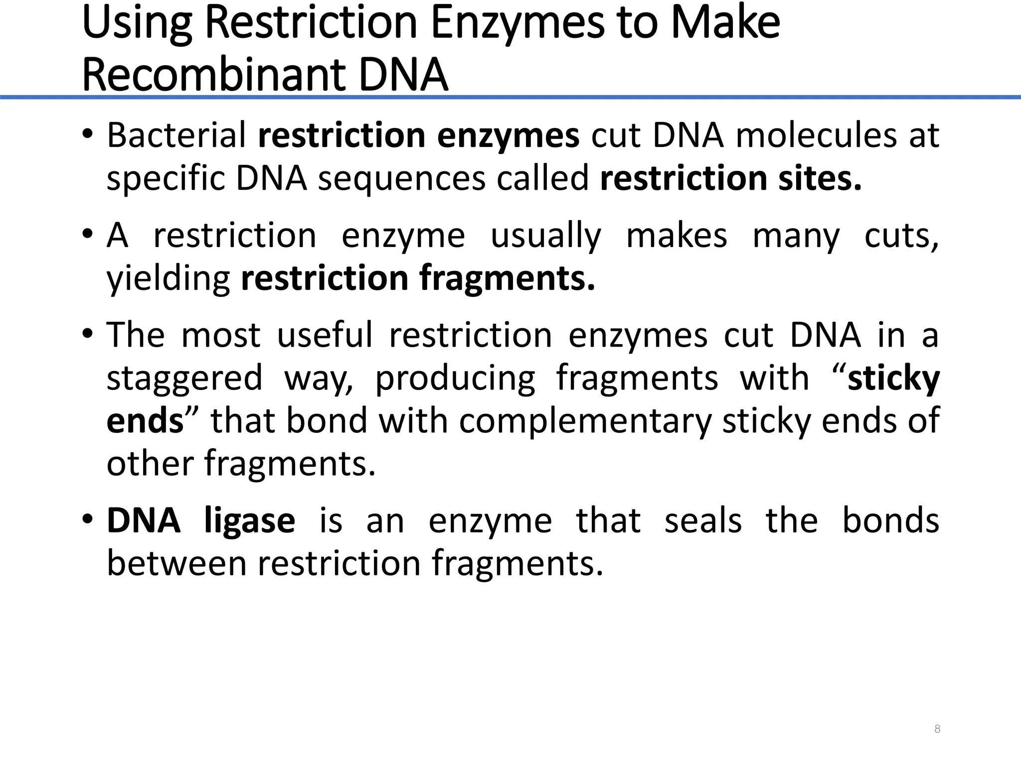Using Restriction Enzymes to Make
Recombinant DNA
• Bacterial restriction enzymes cut DNA molecules at
specific DNA sequences called restriction sites.
• A restriction enzyme usually makes many cuts,
yielding restriction fragments.
• The most useful restriction enzymes cut DNA in a
staggered way, producing fragments with “sticky
ends” that bond with complementary sticky ends of
other fragments.
• DNA ligase is an enzyme that seals the bonds
between restriction fragments.
8
 