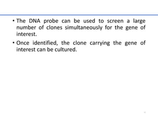 • The DNA probe can be used to screen a large
number of clones simultaneously for the gene of
interest.
• Once identified, the clone carrying the gene of
interest can be cultured.
18
 